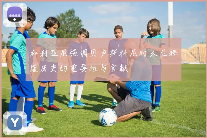 加利亚尼强调贝卢斯科尼对米兰辉煌历史的重要性与贡献