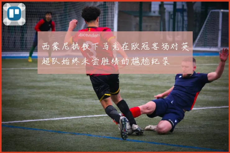 西蒙尼执教下马竞在欧冠客场对英超队始终未尝胜绩的尴尬纪录