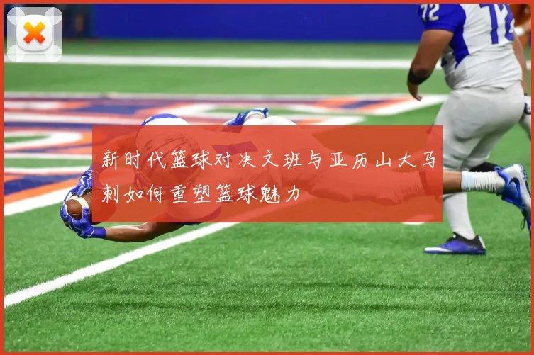 新时代篮球对决文班与亚历山大马刺如何重塑篮球魅力