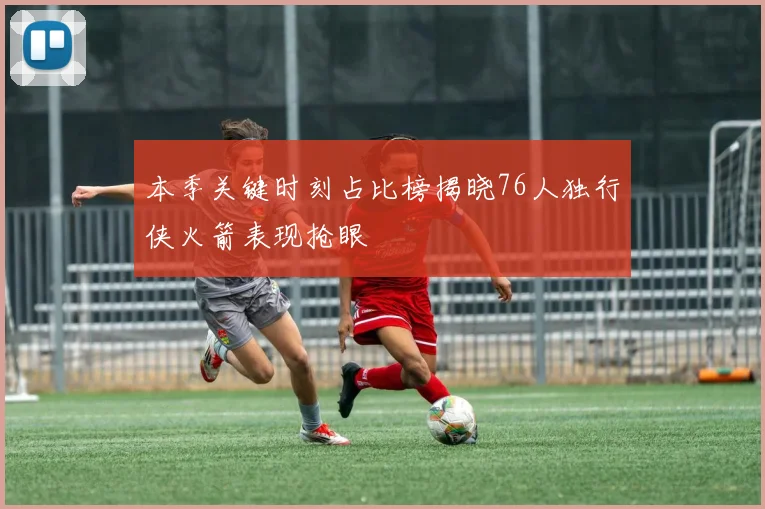 本季关键时刻占比榜揭晓76人独行侠火箭表现抢眼