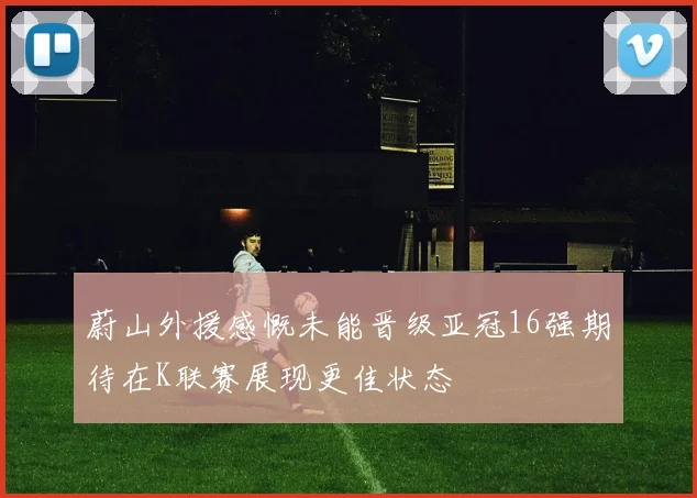 蔚山外援感慨未能晋级亚冠16强期待在K联赛展现更佳状态