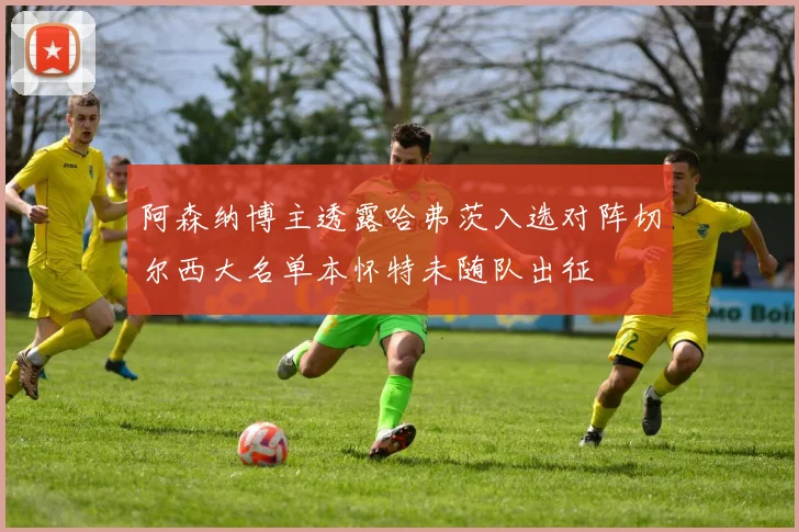 阿森纳博主透露哈弗茨入选对阵切尔西大名单本怀特未随队出征