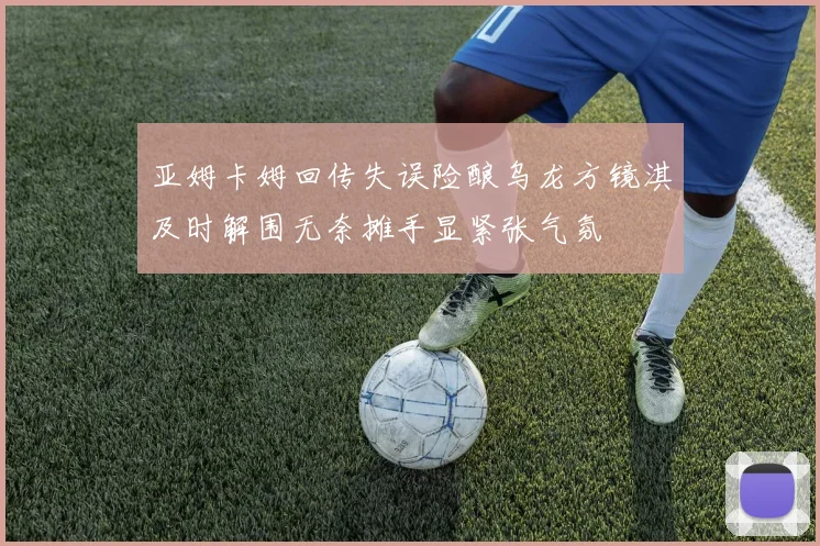 亚姆卡姆回传失误险酿乌龙方镜淇及时解围无奈摊手显紧张气氛
