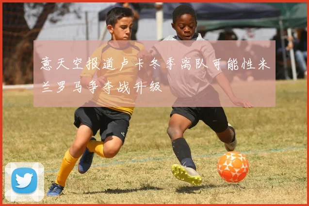 意天空报道卢卡冬季离队可能性米兰罗马争夺战升级