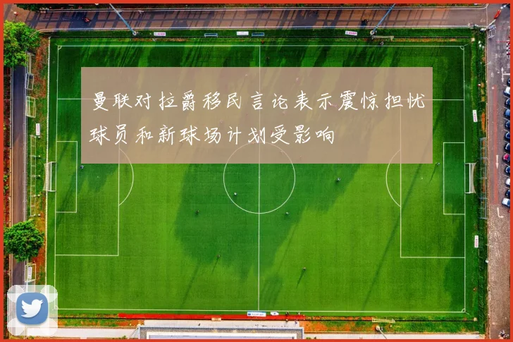曼联对拉爵移民言论表示震惊担忧球员和新球场计划受影响