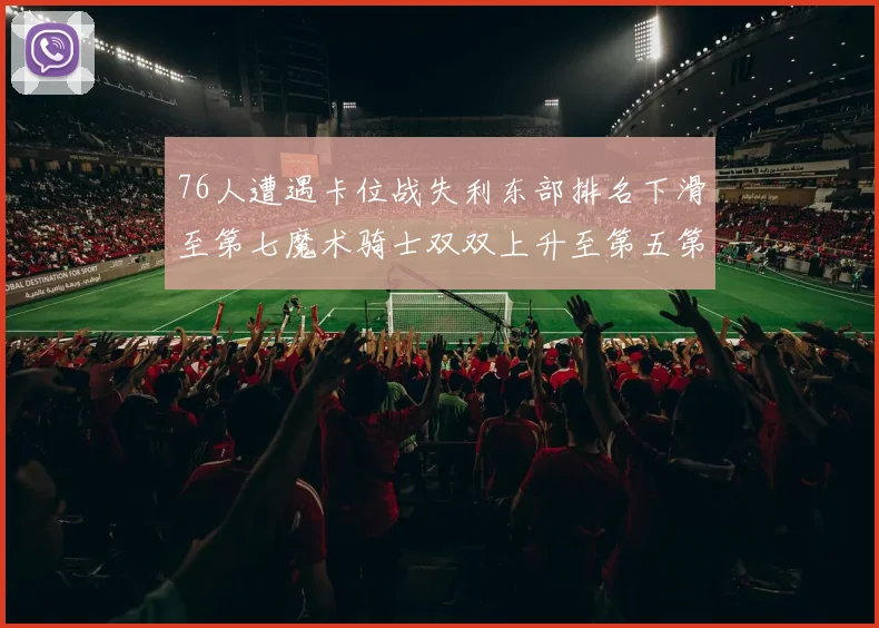 76人遭遇卡位战失利东部排名下滑至第七魔术骑士双双上升至第五第六位