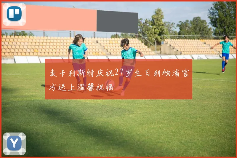 麦卡利斯特庆祝27岁生日利物浦官方送上温馨祝福