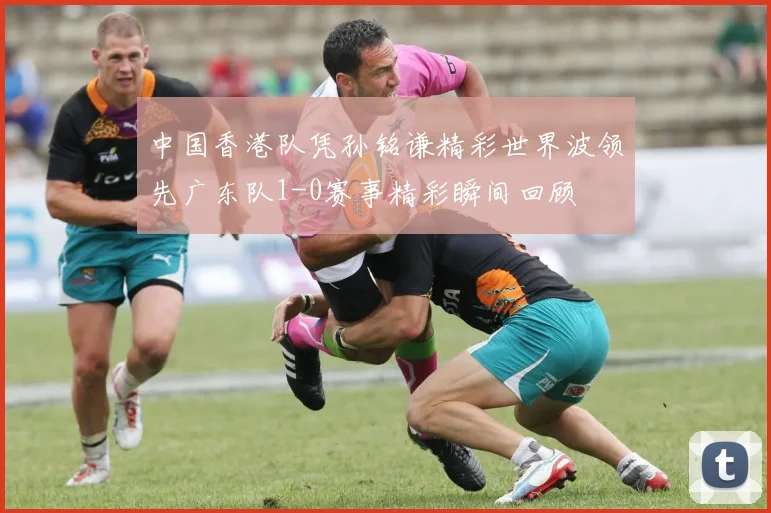中国香港队凭孙铭谦精彩世界波领先广东队1-0赛事精彩瞬间回顾
