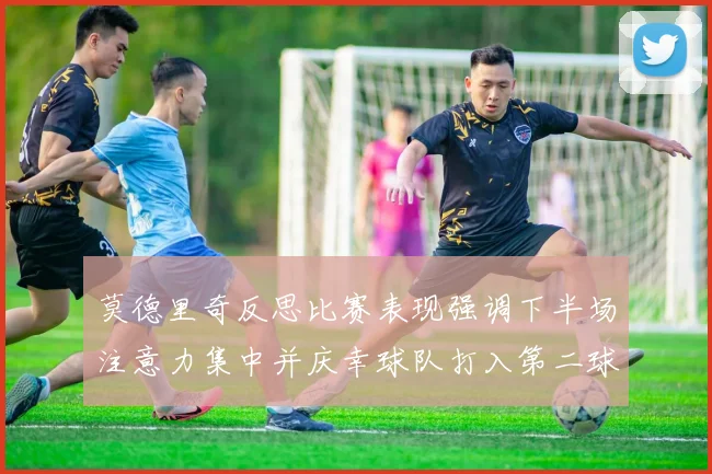 莫德里奇反思比赛表现强调下半场注意力集中并庆幸球队打入第二球