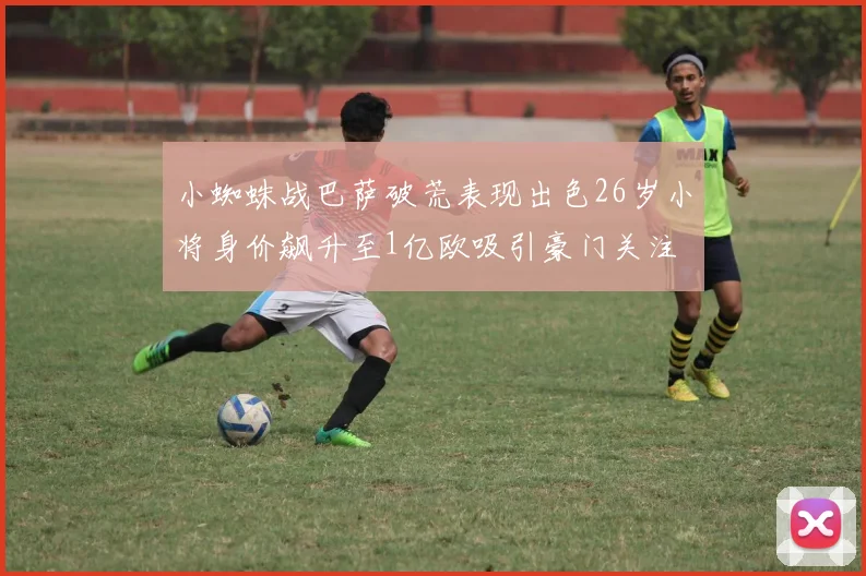 小蜘蛛战巴萨破荒表现出色26岁小将身价飙升至1亿欧吸引豪门关注