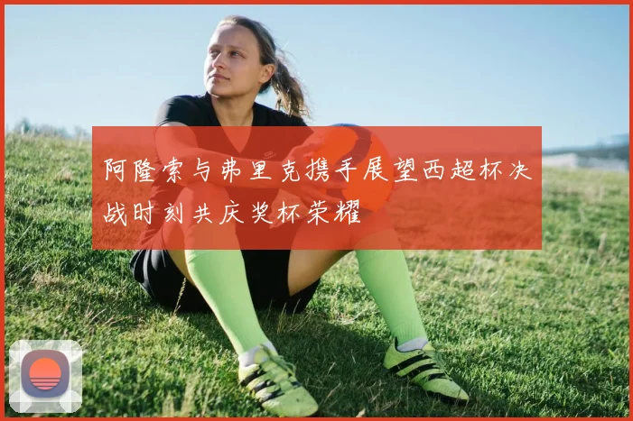 阿隆索与弗里克携手展望西超杯决战时刻共庆奖杯荣耀