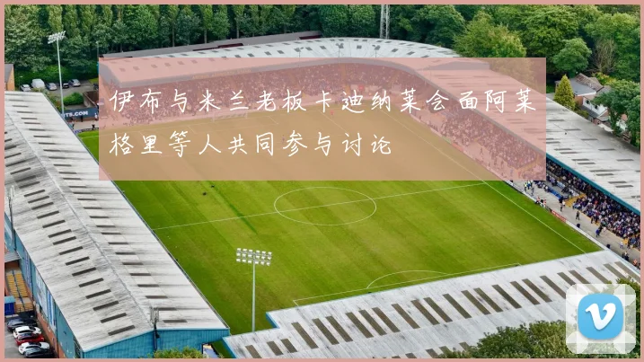 伊布与米兰老板卡迪纳莱会面阿莱格里等人共同参与讨论