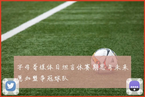 字母哥媒体日坦言休赛期思考未来愿加盟争冠球队