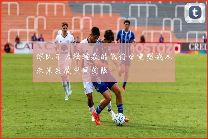 球队不为杨瀚森的低得分重塑战术未来发展空间受限