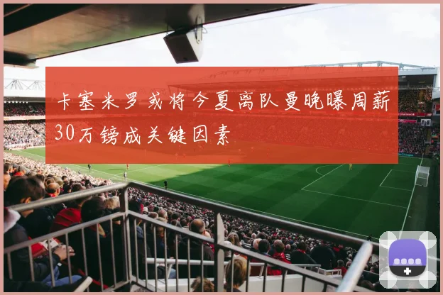 卡塞米罗或将今夏离队曼晚曝周薪30万镑成关键因素