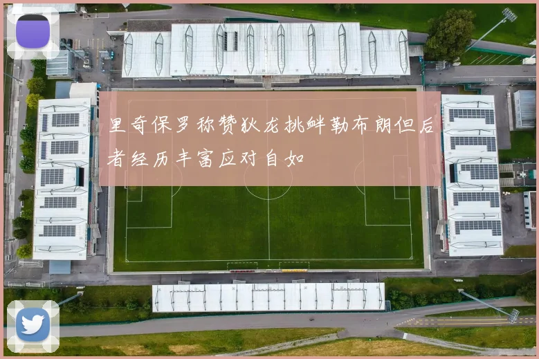 里奇保罗称赞狄龙挑衅勒布朗但后者经历丰富应对自如