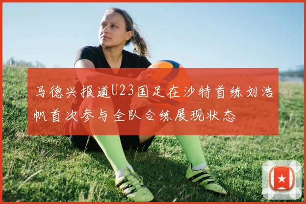 马德兴报道U23国足在沙特首练刘浩帆首次参与全队合练展现状态