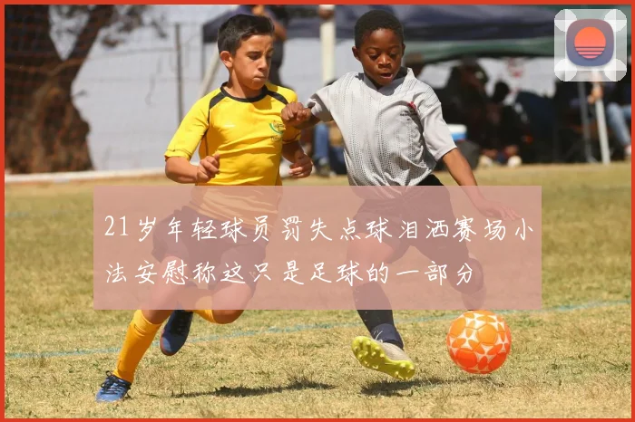 21岁年轻球员罚失点球泪洒赛场小法安慰称这只是足球的一部分