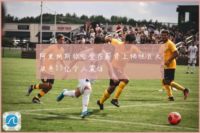 阿里纳斯称哈登在薪资上牺牲巨大放弃15亿令人震惊