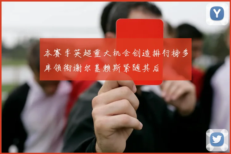 本赛季英超重大机会创造排行榜多库领衔谢尔基赖斯紧随其后