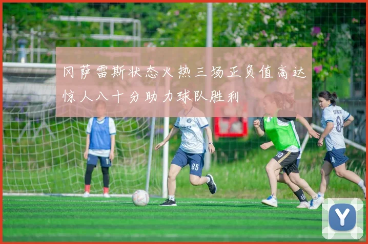 冈萨雷斯状态火热三场正负值高达惊人八十分助力球队胜利