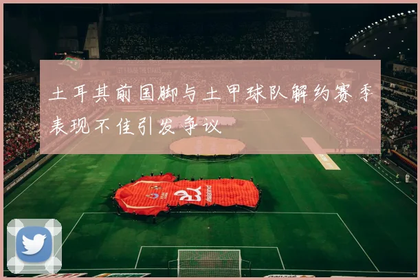 土耳其前国脚与土甲球队解约赛季表现不佳引发争议