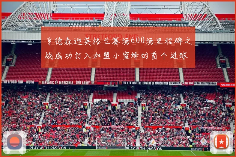 亨德森迎英格兰赛场600场里程碑之战成功打入加盟小蜜蜂的首个进球
