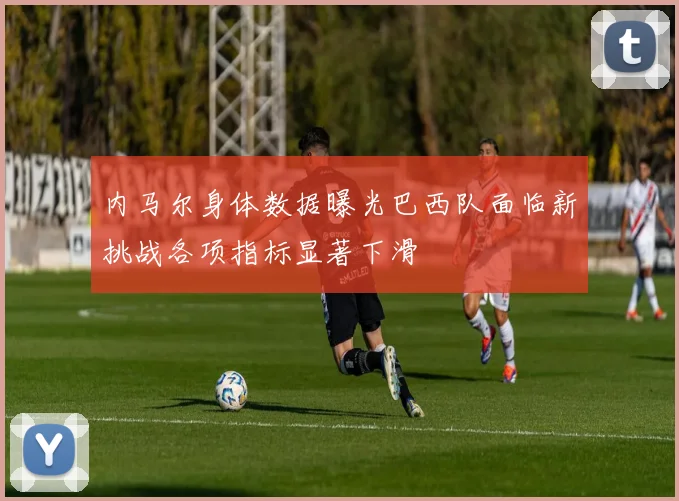 内马尔身体数据曝光巴西队面临新挑战各项指标显著下滑