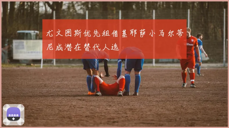 尤文图斯优先租借基耶萨小马尔蒂尼成潜在替代人选