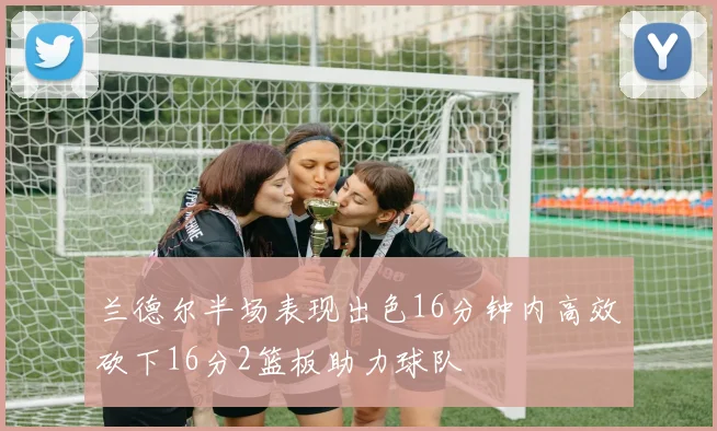 兰德尔半场表现出色16分钟内高效砍下16分2篮板助力球队