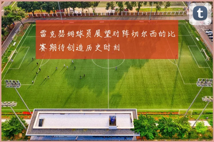雷克瑟姆球员展望对阵切尔西的比赛期待创造历史时刻