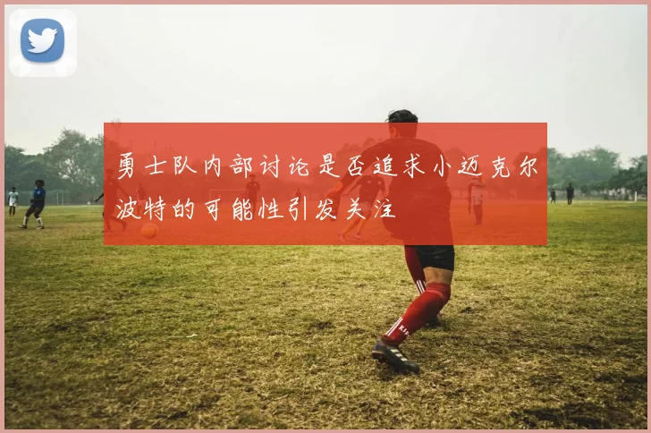 勇士队内部讨论是否追求小迈克尔波特的可能性引发关注