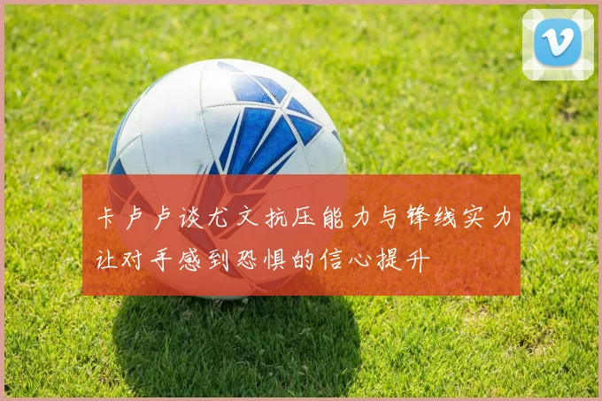 卡卢卢谈尤文抗压能力与锋线实力让对手感到恐惧的信心提升