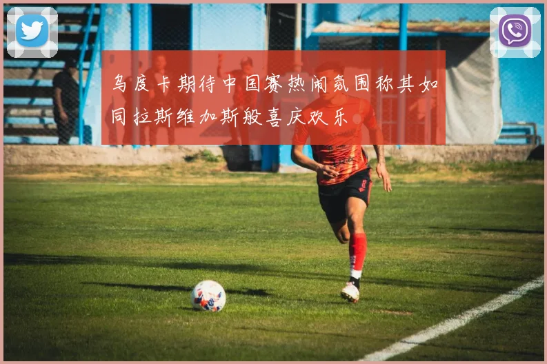 乌度卡期待中国赛热闹氛围称其如同拉斯维加斯般喜庆欢乐