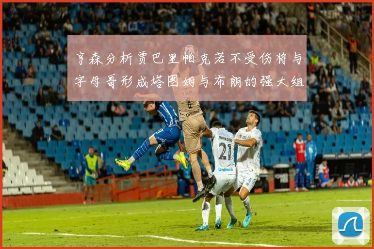 亨森分析贾巴里帕克若不受伤将与字母哥形成塔图姆与布朗的强大组合