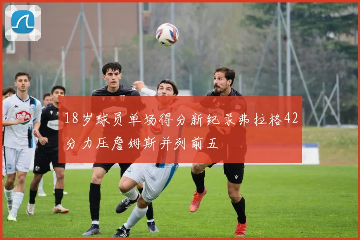 18岁球员单场得分新纪录弗拉格42分力压詹姆斯并列前五