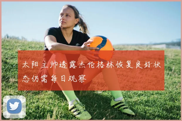 太阳主帅透露杰伦格林恢复良好状态仍需每日观察
