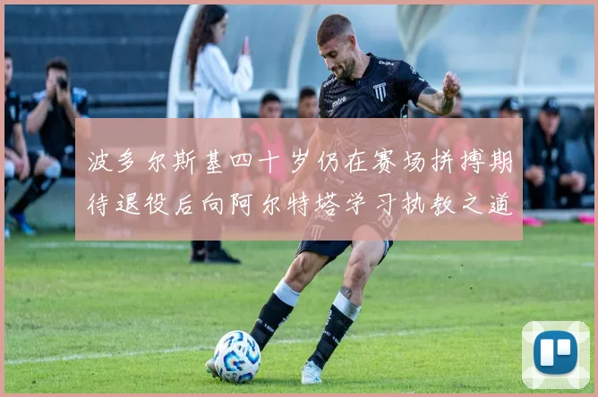 波多尔斯基四十岁仍在赛场拼搏期待退役后向阿尔特塔学习执教之道