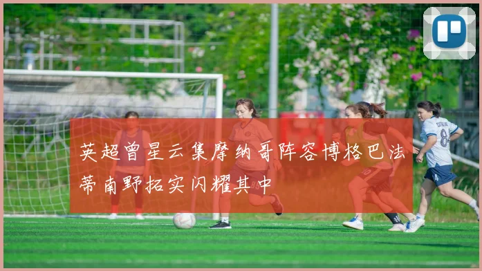 英超曾星云集摩纳哥阵容博格巴法蒂南野拓实闪耀其中